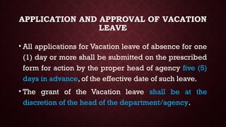 APPLICATION AND APPROVAL OF VACATION
LEAVE
• All applications for Vacation leave of absence for one
(1) day or more shall be submitted on the prescribed
form for action by the proper head of agency five (5)
days in advance, of the effective date of such leave.
• The grant of the Vacation leave shall be at the
discretion of the head of the department/agency.
 