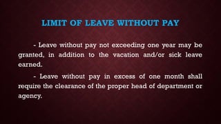 LIMIT OF LEAVE WITHOUT PAY
- Leave without pay not exceeding one year may be
granted, in addition to the vacation and/or sick leave
earned.
- Leave without pay in excess of one month shall
require the clearance of the proper head of department or
agency.
 