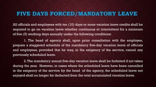 FIVE DAYS FORCED/MANDATORY LEAVE
All officials and employees with ten (10) days or more vacation leave credits shall be
required to go on vacation leave whether continuous or intermittent for a minimum
of five (5) working days annually under the following conditions:
1. The head of agency shall, upon prior consultation with the employee,
prepare a staggered schedule of the mandatory five-day vacation leave of officials
and employees, provided that he may, in the exigency of the service, cancel any
previously scheduled leave.
2.The mandatory annual five-day vacation leave shall be forfeited if not taken
during the year. However, in cases where the scheduled leave have been cancelled
in the exigency of the service by the head of the agency, the scheduled leave not
enjoyed shall no longer be deducted from the total accumulated vacation leave.
 