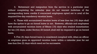 3. Retirement and resignation from the service in a particular year
without completing the calendar year do not warrant forfeiture of the
corresponding leave credits if concerned employees opted not to avail of the
required five-day mandatory vacation leave.
4. Those with accumulated vacation leave of less than ten (10) days shall
have the option to go on forced leave or not. However, officials and employees
with accumulated vacation leave of fifteen (15) days who availed monetization
for ten (10) days, under Section 22 hereof, shall still be required to go on forced
leave.
5. Five (5) days forced leave is considered complied with, when an officer
or employee goes on approved vacation leave within a calendar year for not
less than five (5) days which need not be successive.
 