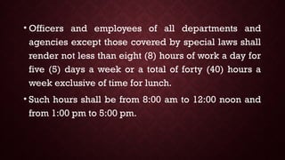 • Officers and employees of all departments and
agencies except those covered by special laws shall
render not less than eight (8) hours of work a day for
five (5) days a week or a total of forty (40) hours a
week exclusive of time for lunch.
• Such hours shall be from 8:00 am to 12:00 noon and
from 1:00 pm to 5:00 pm.
 