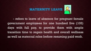 MATERNITY LEAVE
- refers to leave of absence for pregnant female
government employees for one hundred five (105)
days with full pay, to provide them with ample
transition time to regain health and overall wellness
as well as maternal roles before resuming paid work.
 