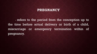 PREGNANCY
- refers to the period from the conception up to
the time before actual delivery or birth of a child,
miscarriage or emergency termination within of
pregnancy.
 