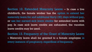Section 12. Extended Maternity Leave – In case a live
childbirth, the female worker has the option to extend her
maternity leave for and additional thirty (30) days without pay,
or use her earned sick leave credits for extended leave with
pay. In case sick leave credits are exhausted, the vacation
leave credits may be used.
Section 13. Frequency of the Grant of Maternity Leave
– Maternity leave shall be granted to a female employee in
every instance of pregnancy, regardless of frequency.
 
