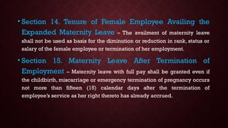 • Section 14. Tenure of Female Employee Availing the
Expanded Maternity Leave – The availment of maternity leave
shall not be used as basis for the diminution or reduction in rank, status or
salary of the female employee or termination of her employment.
• Section 15. Maternity Leave After Termination of
Employment – Maternity leave with full pay shall be granted even if
the childbirth, miscarriage or emergency termination of pregnancy occurs
not more than fifteen (15) calendar days after the termination of
employee’s service as her right thereto has already accrued.
 