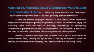 • Section 16. Maternity leave of Employee with Pending
Administrative Case – Maternity leave benefits shall be enjoyed
by the female employee even if she has a pending administrative case.
In case the female employee delivers a child while under preventive
suspension or serving the penalty suspension, she will be allowed to enjoy the
maternity leave from the date of delivery, miscarriage or emergency
termination of pregnancy until the full enjoyment of the said leave, In such case,
she shall be required to serve the unexpired portion of her suspension.
However, a female employee who delivers a child after a decision in an
administrative case, finding her guilty with a penalty of dismissal from the
service, became final and executory shall not be entitled to maternity leave.
 