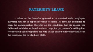 PATERNITY LEAVE
- refers to the benefits granted to a married male employee
allowing him not to report for work to seven (7) days but continues to
earn the compensation therefor, on the condition that his spouse has
delivered a child or suffered a miscarriage, for purposes of enabling him
to effectively lend support to his wife in her period of recovery and/or in
the nursing of the newly-born child.
 