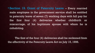 • Section 19. Grant of Paternity Leave – Every married
male employee in the government service shall be entitled
to paternity leave of seven (7) working days with full pay for
the first four (4) deliveries whether childbirth or
miscarriage, of his legitimate spouse with whom he is
cohabiting.
The first of the four (4) deliveries shall be reckoned from
the effectivity of the Paternity Leave Act on July 15, 1996.
 
