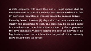 • A male employee with more than one (1) legal spouse shall be
entitled to avail of paternity leave for an absolute maximum of four
(4) deliveries regardless of whoever among his spouses deliver.
• Paternity leave of seven (7) days shall be non-cumulative and
strictly non-convertible to cash. The same may be enjoyed either
in a continuous or in an intermittent manner by the employee on
the days immediately before, during and after the delivery of his
legitimate spouse, but not later than the period of the maternity
leave availed of by the spouse.
 