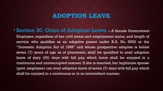 ADOPTION LEAVE
• Section 20. Grant of Adoption Leave – A female Government
Employee, regardless of her civil status and employment status, and length of
service who qualifies as an adoptive parent under R.A. No. 8552 or the
“Domestic Adoption Act of 1998” and whose prospective adoptee is below
seven (7) years of age as of placement, shall be qualified to avail adoption
leave of sixty (60) days with full pay, which leave shall be enjoyed in a
continuous and uninterrupted manner. If she is married, her legitimate spouse
(govt. employee) can avail adoption leave of seven (7) days with full pay which
shall be enjoyed in a continuous or in an intermittent manner.
 