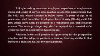 A Single male government employee, regardless of employment
status and length of service who qualifies as adoptive parent under R.A.
No. 8552 and whose adoptee is below seven (7) years of age as of
placement, shall be entitled to adoption leave of sixty (60) days with full
pay, which leave shall be enjoyed in a continuous and uninterrupted
manner. The same privilege may also be enjoyed by a married male
employee with an unemployed (wife) spouse.
Adoption leave shall provide an opportunity for the prospective
adoptee and the adoptive parent/s to develop bonding similar to that
between a child and his/her biological parents.
 