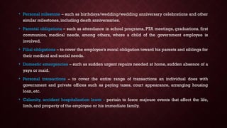 • Personal milestone – such as birthdays/wedding/wedding anniversary celebrations and other
similar milestones, including death anniversaries.
• Parental obligations – such as attendance in school programs, PTA meetings, graduations, first
communion, medical needs, among others, where a child of the government employee is
involved.
• Filial obligations – to cover the employee’s moral obligation toward his parents and siblings for
their medical and social needs.
• Domestic emergencies – such as sudden urgent repairs needed at home, sudden absence of a
yaya or maid.
• Personal transactions – to cover the entire range of transactions an individual does with
government and private offices such as paying taxes, court appearance, arranging housing
loan, etc.
• Calamity, accident hospitalization leave - pertain to force majeure events that affect the life,
limb, and property of the employee or his immediate family.
 