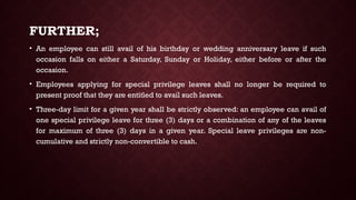 FURTHER;
• An employee can still avail of his birthday or wedding anniversary leave if such
occasion falls on either a Saturday, Sunday or Holiday, either before or after the
occasion.
• Employees applying for special privilege leaves shall no longer be required to
present proof that they are entitled to avail such leaves.
• Three-day limit for a given year shall be strictly observed: an employee can avail of
one special privilege leave for three (3) days or a combination of any of the leaves
for maximum of three (3) days in a given year. Special leave privileges are non-
cumulative and strictly non-convertible to cash.
 