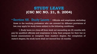 STUDY LEAVE
(CSC MC NO. 21, S. 2004)
• Section 68. Study Leave - Officials and employees, excluding
those in the teaching profession who are covered by different provisions of
law, may apply for study leave subject to the following conditions:
1. Study leave is a time-off from work not exceeding six (6) months with
pay for qualified officials and employees to help them prepare for their bar or
board examinations or complete their master’s degree. For completion of
mater’s degree, the study leave shall not exceed four (4) months.
 