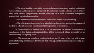 2.The leave shall be covered by a contract between the agency head or authorized
representative and the employee concerned. No extension shall be allowed herein. If they
need more time to complete their studies, they may file a leave of absence chargeable
against their vacation leave credits.
3.The beneficiary of such leave shall be selected based on the following:
a.The official/employee must have a bachelor’s degree that requires the passing of
the bar or a board licensure examination for the practice of profession.
b. The profession or field of study to be pursued must be relevant to the agency’s
mandate, or to the duties and responsibilities of the concerned official or employee, as
determined by the agency head;
c. The employee must have rendered at least two (2) years of service with at least
very satisfactory performance for the last two rating periods immediately preceding the
application;
 
