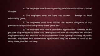 d. The employee must have no pending administrative and/or criminal
charges;
e. The employee must not have any current foreign or local
scholarship grant;
f. The employee must have fulfilled the service obligation of any
previous trainings/scholarship/study leave grant; and
g. The employee must have a permanent appointment. However, as the
purpose of granting study leave is to develop critical mass of competent and efficient
employees which will redound to the improvement of the agency’s delivery of public
services, employees with coterminous appointment may be allowed to avail of the
study leave provided that they:
 