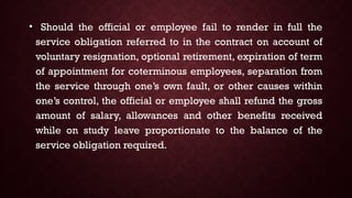• Should the official or employee fail to render in full the
service obligation referred to in the contract on account of
voluntary resignation, optional retirement, expiration of term
of appointment for coterminous employees, separation from
the service through one’s own fault, or other causes within
one’s control, the official or employee shall refund the gross
amount of salary, allowances and other benefits received
while on study leave proportionate to the balance of the
service obligation required.
 