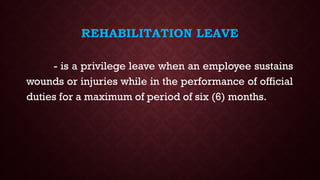 REHABILITATION LEAVE
- is a privilege leave when an employee sustains
wounds or injuries while in the performance of official
duties for a maximum of period of six (6) months.
 