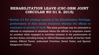 REHABILITATION LEAVE (CSC-DBM JOINT
CIRCULAR NO 01 S. 2015)
• Section 3.2 For availing oneself of the Rehabilitation Privilege,
performance of duty means situations wherein the official or
employee is already at work. The same privilege may be extended to
officials or employees in situations where the official or employee meets
an accident while engaged in activities inherent to the performance of
his/her duties, including being on official Business outside of his/her work
station, Official Travel, authorized Overtime, Detail Order, and Special
Assignment Orders.
 