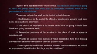 Injuries from accidents that occurred while the official or employee is going
to work and going home from work may be considered sustained while in the
performance of official duties.
These may include, but shall not be limited to the following:
1. Establish intent on the part of the official or employee in going to work from
home or going home from work;
2. The official or employee is in his/her usual route in going to work from
home and going home from work;
3. Reasonable proximity of the accident to the place of work or agency’s
premises; and
4. Wounds or injuries were sustained within reasonable time from leaving
his/her home or recorded departure from the place of work
“Other rightfully established evidence to merit the entitlement of an official
or employee to Rehabilitation Privilege may be considered”
 