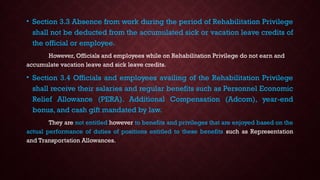 • Section 3.3 Absence from work during the period of Rehabilitation Privilege
shall not be deducted from the accumulated sick or vacation leave credits of
the official or employee.
However, Officials and employees while on Rehabilitation Privilege do not earn and
accumulate vacation leave and sick leave credits.
• Section 3.4 Officials and employees availing of the Rehabilitation Privilege
shall receive their salaries and regular benefits such as Personnel Economic
Relief Allowance (PERA). Additional Compensation (Adcom), year-end
bonus, and cash gift mandated by law.
They are not entitled however to benefits and privileges that are enjoyed based on the
actual performance of duties of positions entitled to these benefits such as Representation
and Transportation Allowances.
 