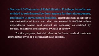 • Section 3.5 Claimants of Rehabilitation Privilege benefits are
entitled to reimbursed by their agency for first-aid expenses,
preferably in government facilities. Reimbursement is subject to
the availability of funds and shall not exceed P 5,000.00 unless
expenditures beyond said amount are necessary as certified by
medical authorities and approved by head of agency.
For this purpose, first aid refers to the basic medical treatment
immediately given to a person hurt in an accident.
 