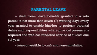 PARENTAL LEAVE
– shall mean leave benefits granted to a solo
parent to not more than seven (7) working days every
year granted to enable him/her to perform parental
duties and responsibilities where physical presence is
required and who has rendered service of at least one
(1) year.
- non-convertible to cash and non-cumulative.
 