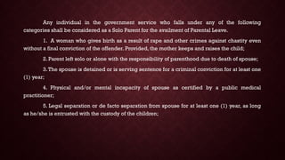 Any individual in the government service who falls under any of the following
categories shall be considered as a Solo Parent for the availment of Parental Leave.
1. A woman who gives birth as a result of rape and other crimes against chastity even
without a final conviction of the offender. Provided, the mother keeps and raises the child;
2. Parent left solo or alone with the responsibility of parenthood due to death of spouse;
3.The spouse is detained or is serving sentence for a criminal conviction for at least one
(1) year;
4. Physical and/or mental incapacity of spouse as certified by a public medical
practitioner;
5. Legal separation or de facto separation from spouse for at least one (1) year, as long
as he/she is entrusted with the custody of the children;
 