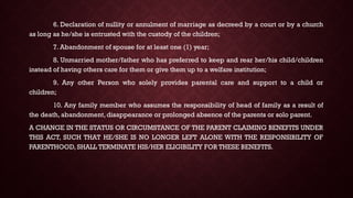6. Declaration of nullity or annulment of marriage as decreed by a court or by a church
as long as he/she is entrusted with the custody of the children;
7. Abandonment of spouse for at least one (1) year;
8. Unmarried mother/father who has preferred to keep and rear her/his child/children
instead of having others care for them or give them up to a welfare institution;
9. Any other Person who solely provides parental care and support to a child or
children;
10. Any family member who assumes the responsibility of head of family as a result of
the death, abandonment, disappearance or prolonged absence of the parents or solo parent.
A CHANGE IN THE STATUS OR CIRCUMSTANCE OF THE PARENT CLAIMING BENEFITS UNDER
THIS ACT, SUCH THAT HE/SHE IS NO LONGER LEFT ALONE WITH THE RESPONSIBILITY OF
PARENTHOOD, SHALL TERMINATE HIS/HER ELIGIBILITY FOR THESE BENEFITS.
 