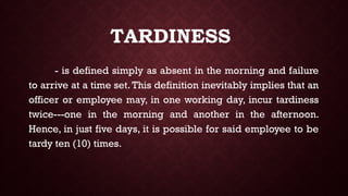 TARDINESS
- is defined simply as absent in the morning and failure
to arrive at a time set. This definition inevitably implies that an
officer or employee may, in one working day, incur tardiness
twice---one in the morning and another in the afternoon.
Hence, in just five days, it is possible for said employee to be
tardy ten (10) times.
 