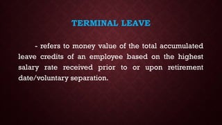 TERMINAL LEAVE
- refers to money value of the total accumulated
leave credits of an employee based on the highest
salary rate received prior to or upon retirement
date/voluntary separation.
 