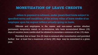 MONETIZATION OF LEAVE CREDITS
- refers to payment in advance, under prescribed limits subject to
specified terms and conditions, of the money value of leave credits of an
employee upon his request without actually going on leave.
Officials and employees in the career and non-career service whether
permanent, temporary, casual, or co-terminous, who have accumulated fifteen (15)
days of vacation leave credits shall be allowed to monetize a minimum of ten (10) days.
Provided, that at least five (5) days is retained after monetization and provided
further that at least that a maximum of thirty (30) days may be monetized in a given
year.
 