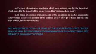 d. Payment of mortgages and loans which were entered into for the benefit of
which inured to the benefit of the employee and his/her immediate family;
e. In cases of extreme financial needs of the employee or his/her immediate
family where the present sources of the income are not enough to fulfill basic needs
such as food, shelter and clothing.
THE MONETIZATION OF 50% OR MORE OF THE ACCUMULATED LEAVE CREDITS
SHALL BE UPON THE FAVORABLE RECOMMENDATION OF THE AGENCY HEAD AND
SUBJECT TO AVAILABILITY OF FUNDS.
 