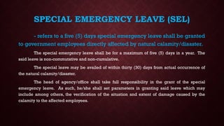 SPECIAL EMERGENCY LEAVE (SEL)
- refers to a five (5) days special emergency leave shall be granted
to government employees directly affected by natural calamity/disaster.
The special emergency leave shall be for a maximum of five (5) days in a year. The
said leave is non-commutative and non-cumulative.
The special leave may be availed of within thirty (30) days from actual occurrence of
the natural calamity/disaster.
The head of agency/office shall take full responsibility in the grant of the special
emergency leave. As such, he/she shall set parameters in granting said leave which may
include among others, the verification of the situation and extent of damage caused by the
calamity to the affected employees.
 