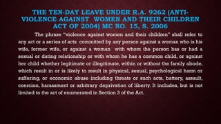 THE TEN-DAY LEAVE UNDER R.A. 9262 (ANTI-
VIOLENCE AGAINST WOMEN AND THEIR CHILDREN
ACT OF 2004) MC NO. 15, S. 2006
The phrase “violence against women and their children” shall refer to
any act or a series of acts committed by any person against a woman who is his
wife, former wife, or against a woman with whom the person has or had a
sexual or dating relationship or with whom he has a common child, or against
her child whether legitimate or illegitimate, within or without the family abode,
which result in or is likely to result in physical, sexual, psychological harm or
suffering, or economic abuse including threats or such acts, battery, assault,
coercion, harassment or arbitrary deprivation of liberty. It includes, but is not
limited to the act of enumerated in Section 3 of the Act.
 