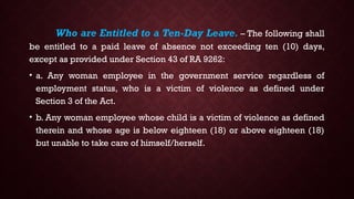 Who are Entitled to a Ten-Day Leave. – The following shall
be entitled to a paid leave of absence not exceeding ten (10) days,
except as provided under Section 43 of RA 9262:
• a. Any woman employee in the government service regardless of
employment status, who is a victim of violence as defined under
Section 3 of the Act.
• b. Any woman employee whose child is a victim of violence as defined
therein and whose age is below eighteen (18) or above eighteen (18)
but unable to take care of himself/herself.
 