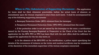 When to File; Submission of Supporting Document. – The application
for leave shall be filed, whenever practicable, before the actual leave of absence or
immediately upon the woman employee’s return from such leave. It shall be accompanied by
any of the following supporting documents:
a. Barangay Protection Order (BPO) obtained from the barangay
b.Temporary/Permanent Protection Order (TPO/PPO) obtained from the court;
c. If the protection order is not yet issued by the barangay or the court, a certification
issued by the Punong Barangay/Kagawad or Prosecutor or the Clerk of the Court that the
application for the BPO, TPO or PPO has been filed with the said office shall be sufficient to
support the application for the ten-day leave; or
d. In the absence of the BPO/PPO or the certification, a police report specifying the
details of the occurrence of violence on the victim and medical certificate may be considered
at the discretion of the immediate supervisor of the woman employee concerned.
 