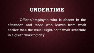 UNDERTIME
- Officer/employee who is absent in the
afternoon and those who leaves from work
earlier than the usual eight-hour work schedule
in a given working day.
 