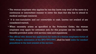 • The woman employee who applies for ten-day leave may avail of the same in a
continuous or intermittent manner to cover the days that she has to attend to
medical and legal concerns
• It is non-cumulative and not convertible to cash. Leaves not availed of are
considered waived.
• When necessity arises as specified in the Protection Order, the woman
employee may apply for extension and, for this purpose use the order leave
benefits provided under civil service rules and regulations
• The official who denies the application for leave of a woman employee-victim of
VAW, despite submission of the BPO/TPO/PPO, shall be held liable for conduct
prejudicial to the best interest of the service.
 