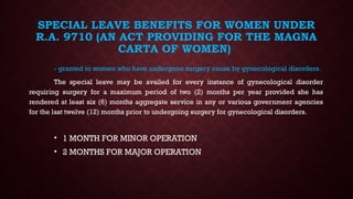 SPECIAL LEAVE BENEFITS FOR WOMEN UNDER
R.A. 9710 (AN ACT PROVIDING FOR THE MAGNA
CARTA OF WOMEN)
- granted to women who have undergone surgery cause by gynecological disorders.
The special leave may be availed for every instance of gynecological disorder
requiring surgery for a maximum period of two (2) months per year provided she has
rendered at least six (6) months aggregate service in any or various government agencies
for the last twelve (12) months prior to undergoing surgery for gynecological disorders.
• 1 MONTH FOR MINOR OPERATION
• 2 MONTHS FOR MAJOR OPERATION
 