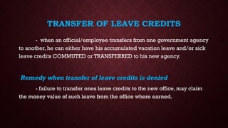 TRANSFER OF LEAVE CREDITS
- when an official/employee transfers from one government agency
to another, he can either have his accumulated vacation leave and/or sick
leave credits COMMUTED or TRANSFERRED to his new agency.
Remedy when transfer of leave credits is denied
- failure to transfer ones leave credits to the new office, may claim
the money value of such leave from the office where earned.
 