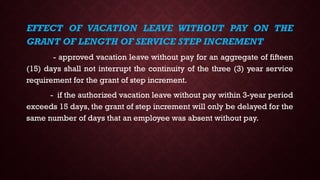 EFFECT OF VACATION LEAVE WITHOUT PAY ON THE
GRANT OF LENGTH OF SERVICE STEP INCREMENT
- approved vacation leave without pay for an aggregate of fifteen
(15) days shall not interrupt the continuity of the three (3) year service
requirement for the grant of step increment.
- if the authorized vacation leave without pay within 3-year period
exceeds 15 days, the grant of step increment will only be delayed for the
same number of days that an employee was absent without pay.
 