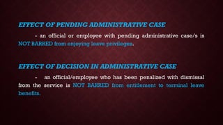 EFFECT OF PENDING ADMINISTRATIVE CASE
- an official or employee with pending administrative case/s is
NOT BARRED from enjoying leave privileges.
EFFECT OF DECISION IN ADMINISTRATIVE CASE
- an official/employee who has been penalized with dismissal
from the service is NOT BARRED from entitlement to terminal leave
benefits.
 