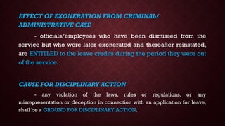 EFFECT OF EXONERATION FROM CRIMINAL/
ADMINISTRATIVE CASE
- officials/employees who have been dismissed from the
service but who were later exonerated and thereafter reinstated,
are ENTITLED to the leave credits during the period they were out
of the service.
CAUSE FOR DISCIPLINARY ACTION
- any violation of the laws, rules or regulations, or any
misrepresentation or deception in connection with an application for leave,
shall be a GROUND FOR DISCIPLINARY ACTION.
 
