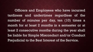 Officers and Employees who have incurred
tardiness and undertimes regardless of the
number of minutes per day, ten (10) times a
month for at least 2 months in a semester or at
least 2 consecutive months during the year shall
be liable for Simple Misconduct and/or Conduct
Prejudicial to the Best Interest of the Service.
 