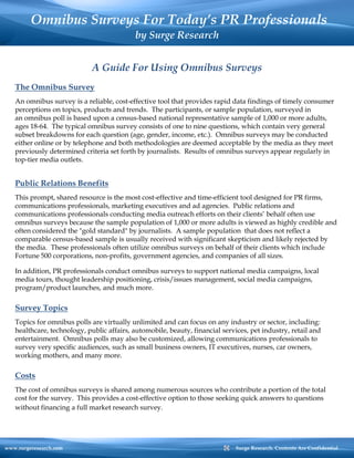 Omnibus Surveys For Today’s PR Professionals
                                           by Surge Research


                             A Guide For Using Omnibus Surveys
   The Omnibus Survey
   An omnibus survey is a reliable, cost-effective tool that provides rapid data findings of timely consumer
   perceptions on topics, products and trends. The participants, or sample population, surveyed in
   an omnibus poll is based upon a census-based national representative sample of 1,000 or more adults,
   ages 18-64. The typical omnibus survey consists of one to nine questions, which contain very general
   subset breakdowns for each question (age, gender, income, etc.). Omnibus surveys may be conducted
   either online or by telephone and both methodologies are deemed acceptable by the media as they meet
   previously determined criteria set forth by journalists. Results of omnibus surveys appear regularly in
   top-tier media outlets.


   Public Relations Benefits
   This prompt, shared resource is the most cost-effective and time-efficient tool designed for PR firms,
   communications professionals, marketing executives and ad agencies. Public relations and
   communications professionals conducting media outreach efforts on their clients’ behalf often use
   omnibus surveys because the sample population of 1,000 or more adults is viewed as highly credible and
   often considered the "gold standard" by journalists. A sample population that does not reflect a
   comparable census-based sample is usually received with significant skepticism and likely rejected by
   the media. These professionals often utilize omnibus surveys on behalf of their clients which include
   Fortune 500 corporations, non-profits, government agencies, and companies of all sizes.

   In addition, PR professionals conduct omnibus surveys to support national media campaigns, local
   media tours, thought leadership positioning, crisis/issues management, social media campaigns,
   program/product launches, and much more.

   Survey Topics
   Topics for omnibus polls are virtually unlimited and can focus on any industry or sector, including:
   healthcare, technology, public affairs, automobile, beauty, financial services, pet industry, retail and
   entertainment. Omnibus polls may also be customized, allowing communications professionals to
   survey very specific audiences, such as small business owners, IT executives, nurses, car owners,
   working mothers, and many more.

   Costs
   The cost of omnibus surveys is shared among numerous sources who contribute a portion of the total
   cost for the survey. This provides a cost-effective option to those seeking quick answers to questions
   without financing a full market research survey.




www.surgeresearch.com                                                         Surge Research. Contents Are Confidential
 