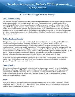   Omnibus Surveys For Today’s PR Professionals by Surge Research www.surgeresearch.com  Surge Research. Contents Are Confidential A Guide For Using Omnibus Surveys The Omnibus Survey An omnibus survey is a reliable, cost-effective tool that provides rapid data findings of timely consumer perceptions on topics, products and trends.  The participants, or sample population, surveyed in an omnibus poll is based upon a census-based national representative sample of 1,000 or more adults, ages 18-64.  The typical omnibus survey consists of one to nine questions, which contain very general subset breakdowns for each question (age, gender, income, etc.).  Omnibus surveys may be conducted either online or by telephone and both methodologies are deemed acceptable by the media as they meet previously determined criteria set forth by journalists.  Results of omnibus surveys appear regularly in top-tier media outlets. Public Relations Benefits This prompt, shared resource is the most cost-effective and time-efficient tool designed for PR firms, communications professionals, marketing executives and ad agencies.  Public relations and communications professionals conducting media outreach efforts on their clients’ behalf often use omnibus surveys because the sample population of 1,000 or more adults is viewed as highly credible and often considered the &quot;gold standard&quot; by journalists.  A sample population  that does not reflect a comparable census-based sample is usually received with significant skepticism and likely rejected by the media.  These professionals often utilize omnibus surveys on behalf of their clients which include Fortune 500 corporations, non-profits, government agencies, and companies of all sizes.  In addition, PR professionals conduct omnibus surveys to support national media campaigns, local media tours, thought leadership positioning, crisis/issues management, social media campaigns, program/product launches, and much more. Survey Topics Topics for omnibus polls are virtually unlimited and can focus on any industry or sector, including: healthcare, technology, public affairs, automobile, beauty, financial services, pet industry, retail and entertainment.  Omnibus polls may also be customized, allowing communications professionals to survey very specific audiences, such as small business owners, IT executives, nurses, car owners, working mothers, and many more. Costs The cost of omnibus surveys is shared among numerous sources who contribute a portion of the total cost for the survey.  This provides a cost-effective option to those seeking quick answers to questions without financing a full market research survey.    