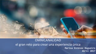 OMNICANALIDAD
el gran reto para crear una experiencia única
Marisa Estévez Regueiro
Abril 2017
 