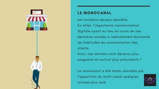 LE MONOCANAL
est toutefois devenu obsolète.
En effet, l'importante transformation
digitale ayant eu lieu au cours de ces
dernières années a radicalement boulversé
les habitudes de consommation des
clients.
Ainsi, ces derniers sont devenus plus
exigeants et surtout plus polyvalents !
Le monocanal a été rendu obsolète par
l'apparition du multi-canal quelques
années plus tard.
 
