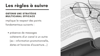 Les règles à suivre
OBTENIR UNE STRATÉGIE
MULTICANAL EFFICACE
présence de messages
cohérents d'un canal à un autre
(ex : information promotionnelle,
dates et horaires d'ouverture...)
implique le respect des points
fondamentaux suivants :
 